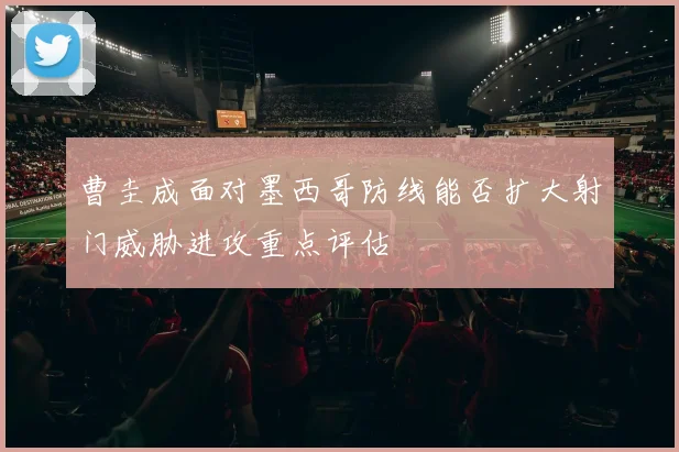 曹圭成面对墨西哥防线能否扩大射门威胁进攻重点评估