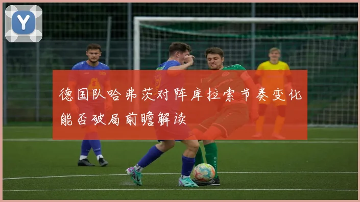 德国队哈弗茨对阵库拉索节奏变化能否破局前瞻解读