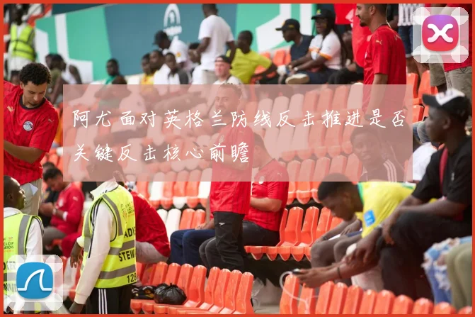 阿尤面对英格兰防线反击推进是否关键反击核心前瞻