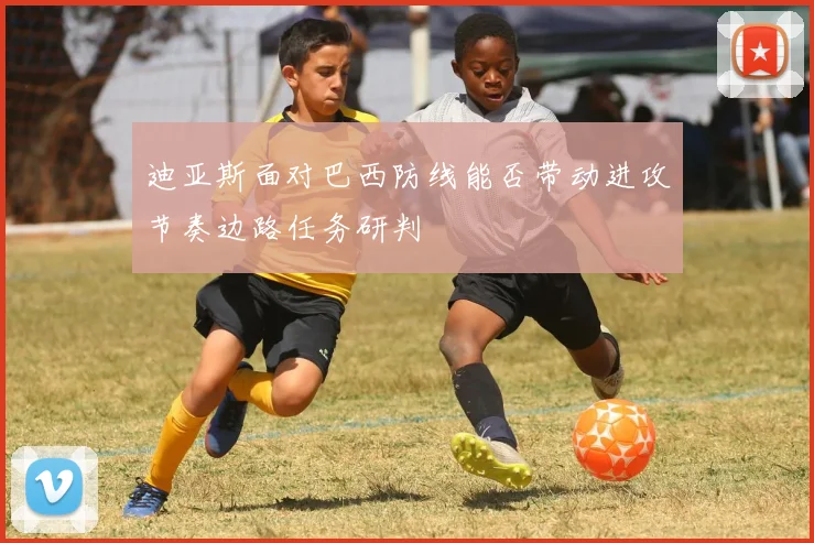 迪亚斯面对巴西防线能否带动进攻节奏边路任务研判