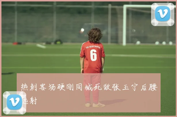 热刺客场硬刚同城死敌张玉宁后腰远射