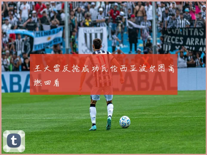 王大雷反抢成功瓦伦西亚波尔图高燃回看