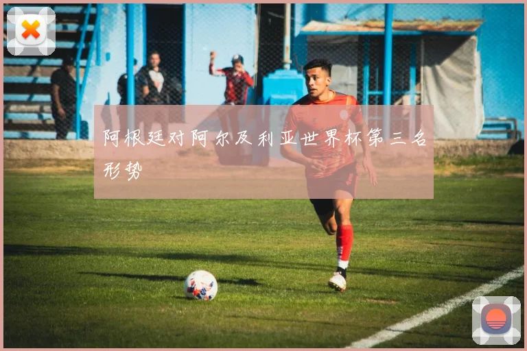 阿根廷对阿尔及利亚世界杯第三名形势