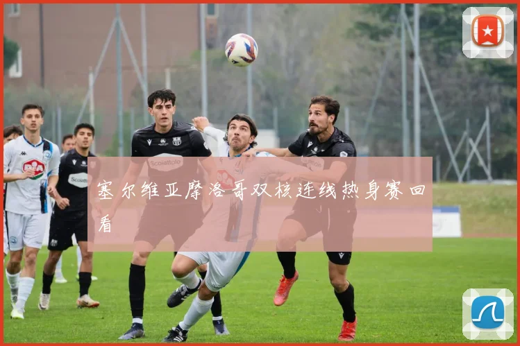 塞尔维亚摩洛哥双核连线热身赛回看