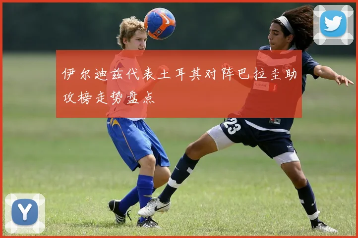 伊尔迪兹代表土耳其对阵巴拉圭助攻榜走势盘点
