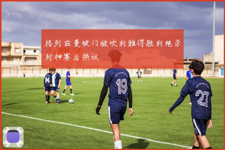 格列兹曼破门被吹利雅得胜利绝杀封神赛后热议
