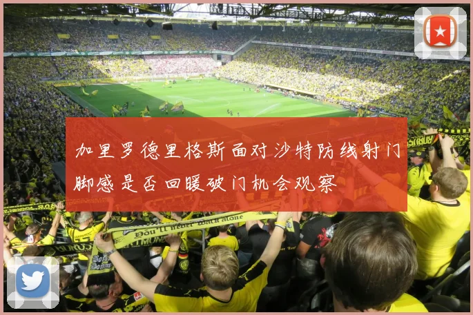 加里罗德里格斯面对沙特防线射门脚感是否回暖破门机会观察