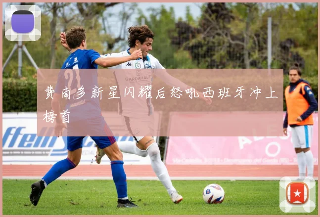 费南多新星闪耀后怒吼西班牙冲上榜首