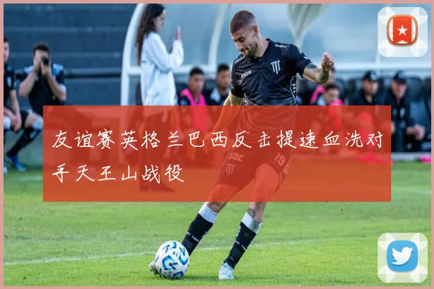 友谊赛英格兰巴西反击提速血洗对手天王山战役