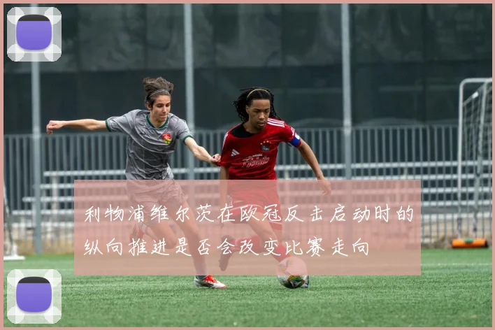 利物浦维尔茨在欧冠反击启动时的纵向推进是否会改变比赛走向