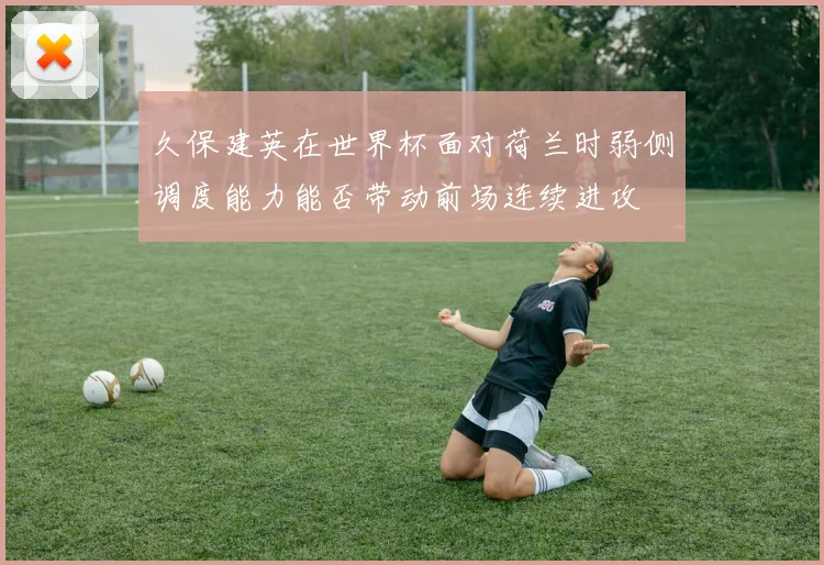 久保建英在世界杯面对荷兰时弱侧调度能力能否带动前场连续进攻