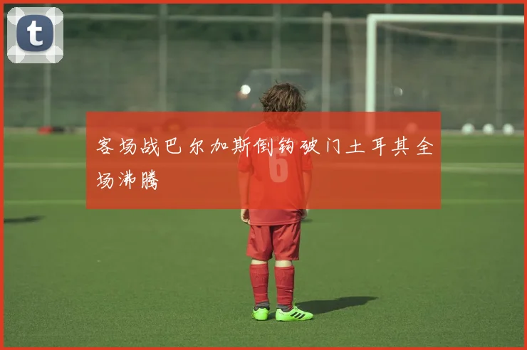 客场战巴尔加斯倒钩破门土耳其全场沸腾