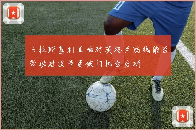 卡拉斯基利亚面对英格兰防线能否带动进攻节奏破门机会分析