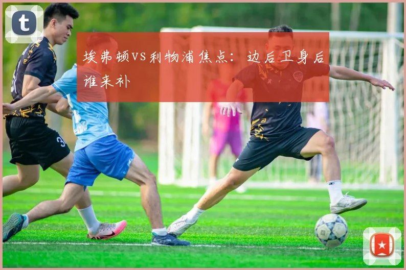 埃弗顿vs利物浦焦点:边后卫身后谁来补