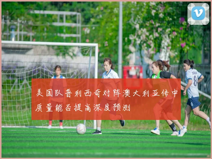 美国队普利西奇对阵澳大利亚传中质量能否提高深度预测
