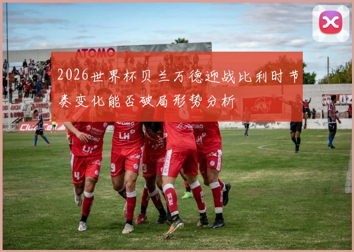 2026世界杯贝兰万德迎战比利时节奏变化能否破局形势分析