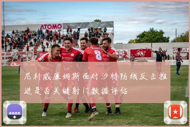 尼科威廉姆斯面对沙特防线反击推进是否关键射门数据评估