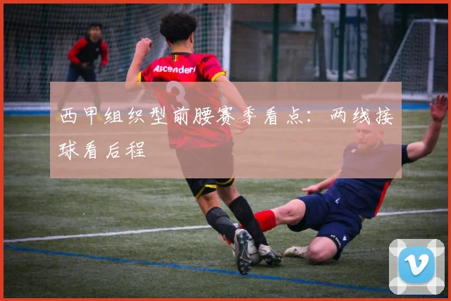 西甲组织型前腰赛季看点：两线接球看后程