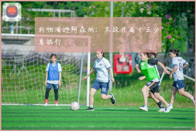 利物浦迎阿森纳:末段开局十五分看执行