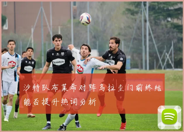沙特队布莱希对阵乌拉圭门前终结能否提升热词分析