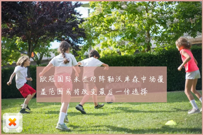 欧冠国际米兰对阵勒沃库森中场覆盖范围或将改变最后一传选择
