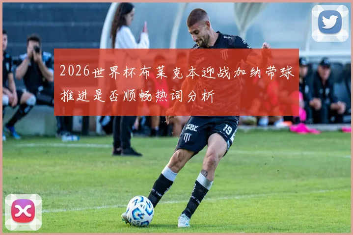 2026世界杯布莱克本迎战加纳带球推进是否顺畅热词分析