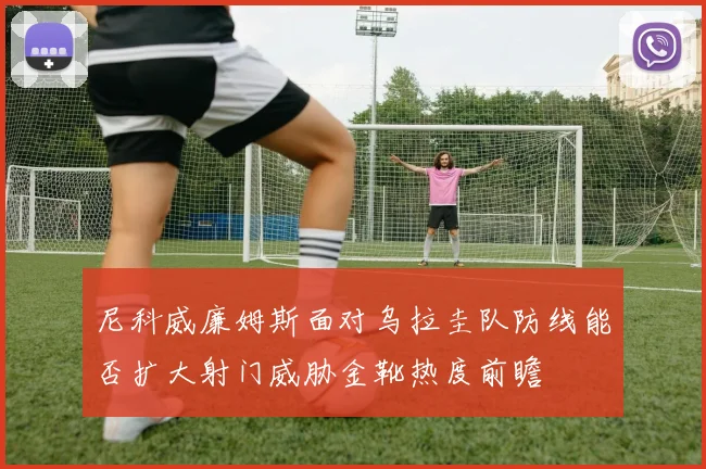尼科威廉姆斯面对乌拉圭队防线能否扩大射门威胁金靴热度前瞻