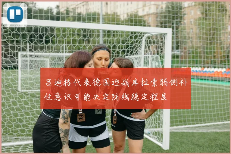 吕迪格代表德国迎战库拉索弱侧补位意识可能决定防线稳定程度