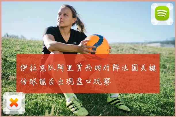 伊拉克队阿里贾西姆对阵法国关键传球能否出现盘口观察