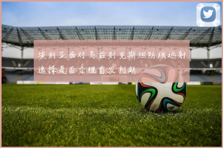 埃利亚面对乌兹别克斯坦防线远射选择是否合理首发判断