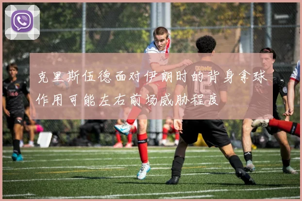 克里斯伍德面对伊朗时的背身拿球作用可能左右前场威胁程度