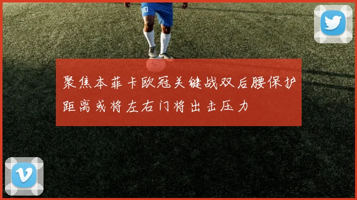 聚焦本菲卡欧冠关键战双后腰保护距离或将左右门将出击压力