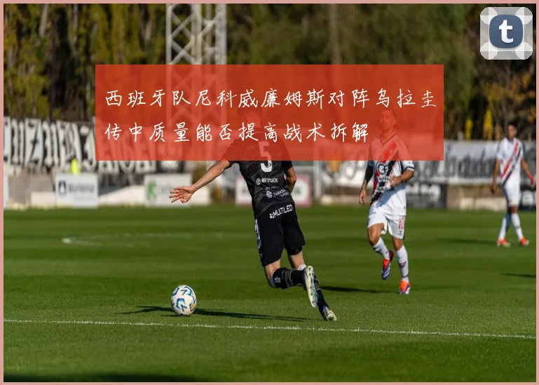 西班牙队尼科威廉姆斯对阵乌拉圭传中质量能否提高战术拆解