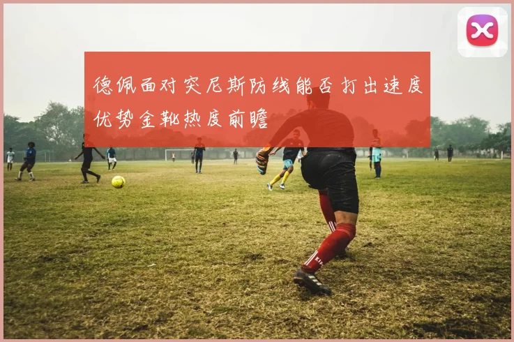 德佩面对突尼斯防线能否打出速度优势金靴热度前瞻