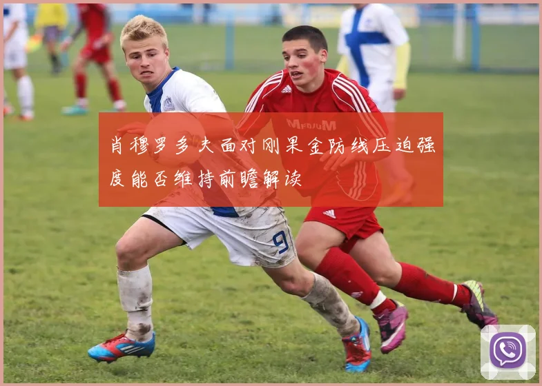 肖穆罗多夫面对刚果金防线压迫强度能否维持前瞻解读