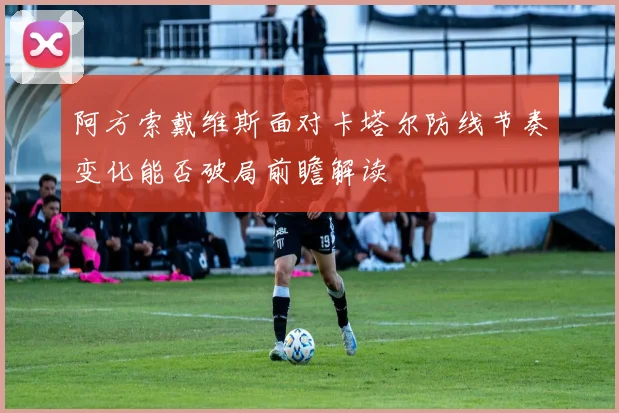 阿方索戴维斯面对卡塔尔防线节奏变化能否破局前瞻解读